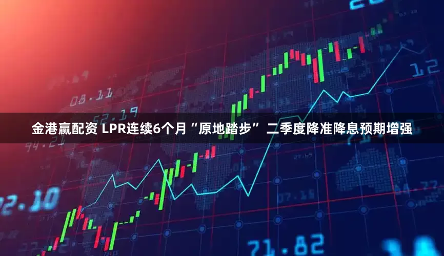 金港赢配资 LPR连续6个月“原地踏步” 二季度降准降息预期增强
