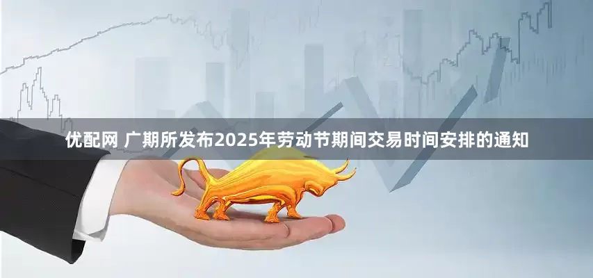 优配网 广期所发布2025年劳动节期间交易时间安排的通知