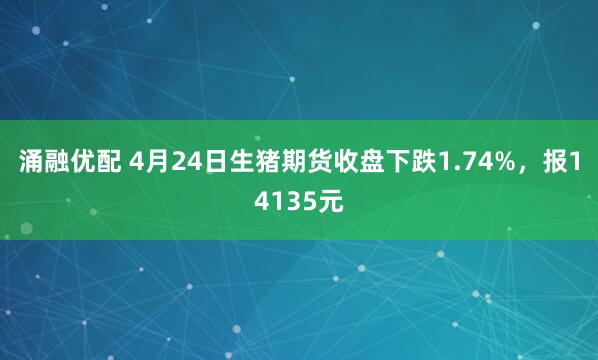 涌融优配 4月24日生猪期货收盘下跌1.74%，报14135元