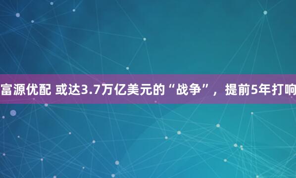 富源优配 或达3.7万亿美元的“战争”，提前5年打响