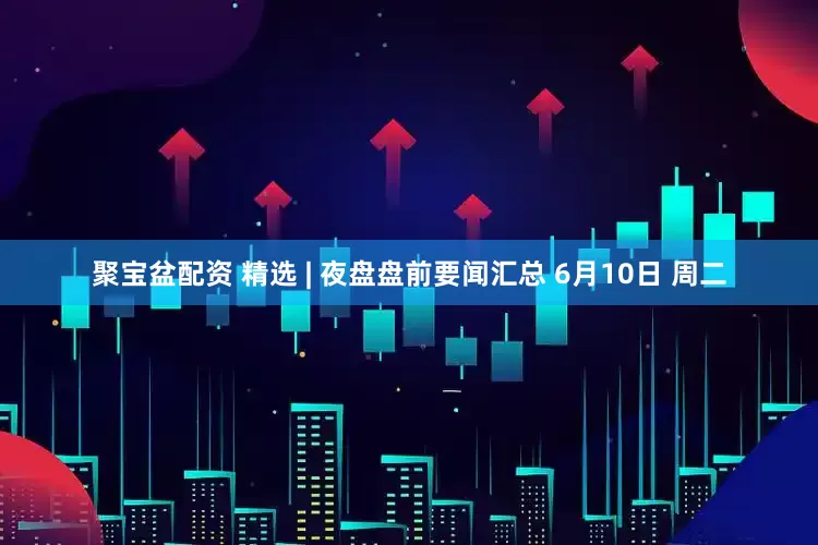 聚宝盆配资 精选 | 夜盘盘前要闻汇总 6月10日 周二