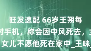 旺发速配 66岁王朔每天刷10小时手机，称会因中风死去，女儿不愿他死在家中_王咪_人生_徐静蕾