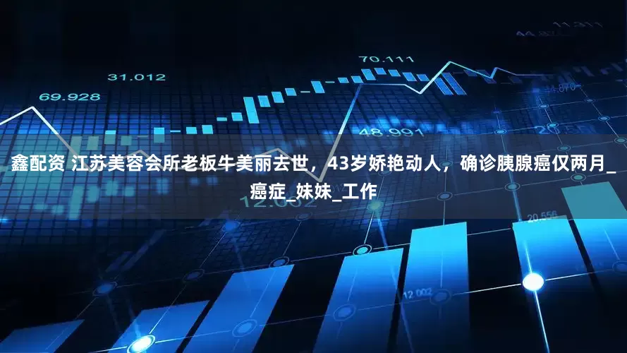 鑫配资 江苏美容会所老板牛美丽去世，43岁娇艳动人，确诊胰腺癌仅两月_癌症_妹妹_工作