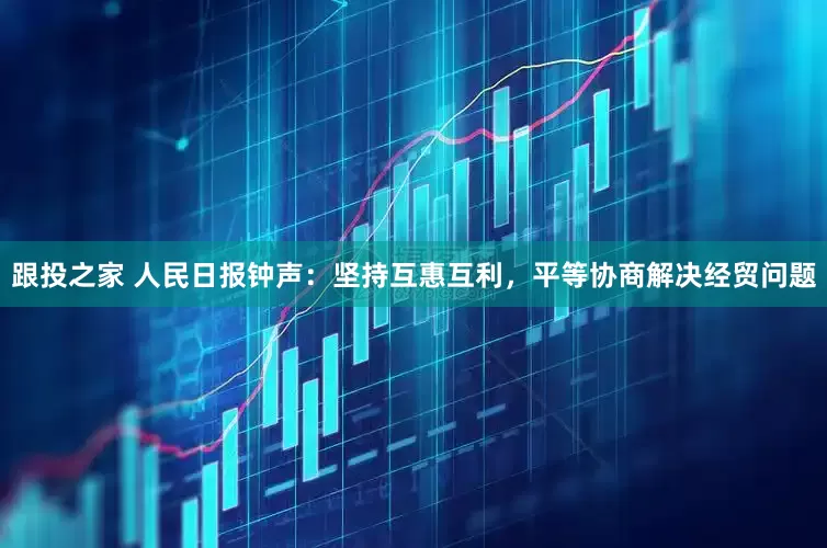 跟投之家 人民日报钟声：坚持互惠互利，平等协商解决经贸问题