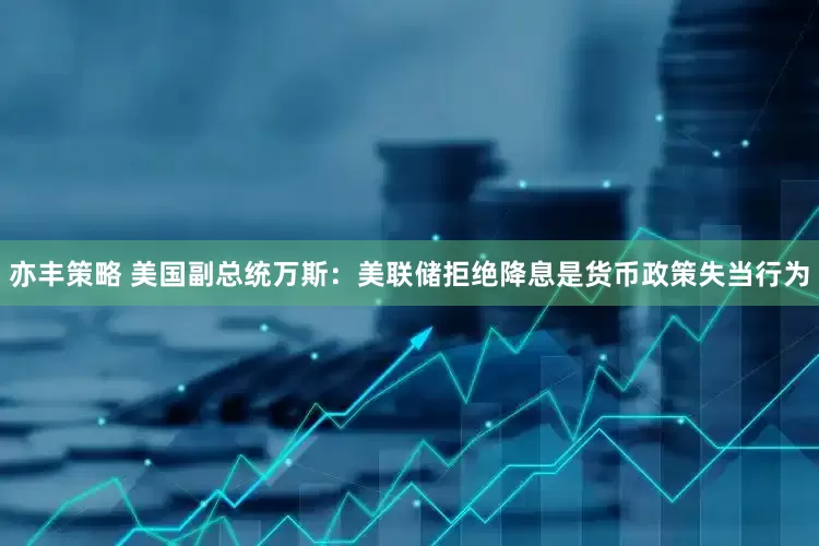 亦丰策略 美国副总统万斯：美联储拒绝降息是货币政策失当行为